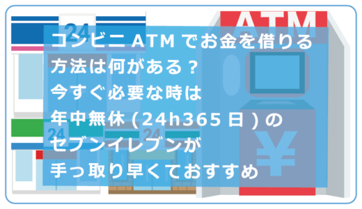 コンビニATMでお金を借りる方法は何がある？今すぐ必要な時は年中無休(24h365日)のセブンイレブンが手っ取り早くておすすめ